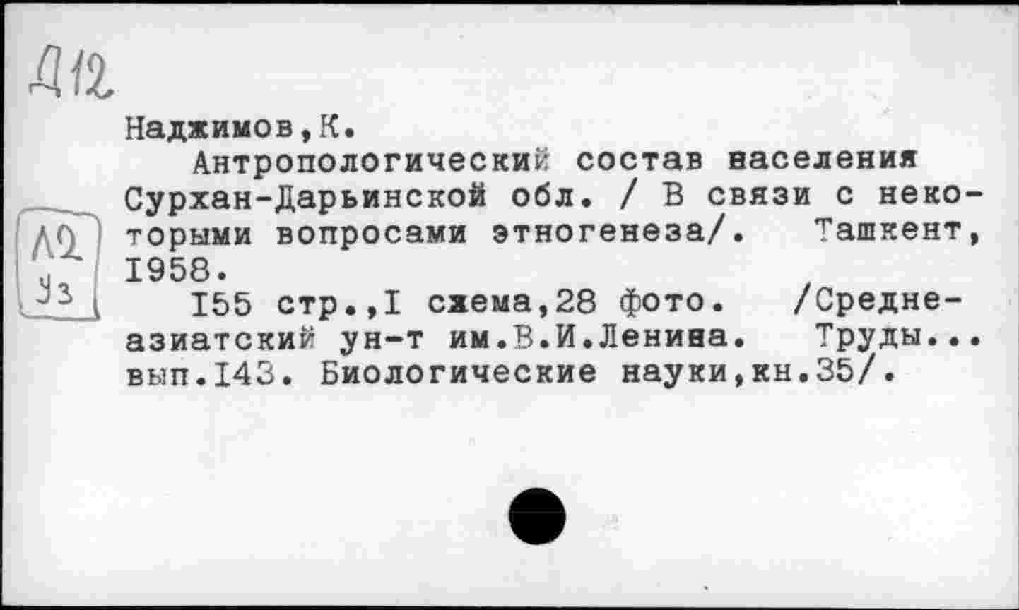 ﻿ди
AÏ
Надхимов,К.
Антропологический состав населения Сурхан-Дарьинской обл. / В связи с некоторыми вопросами этногенеза/. Ташкент, 1958.
155 стр.,1 схема,28 фото. /Среднеазиатский ун-т им.В.И.Ленина. Труды... вып.143. Биологические науки,кн.35/.